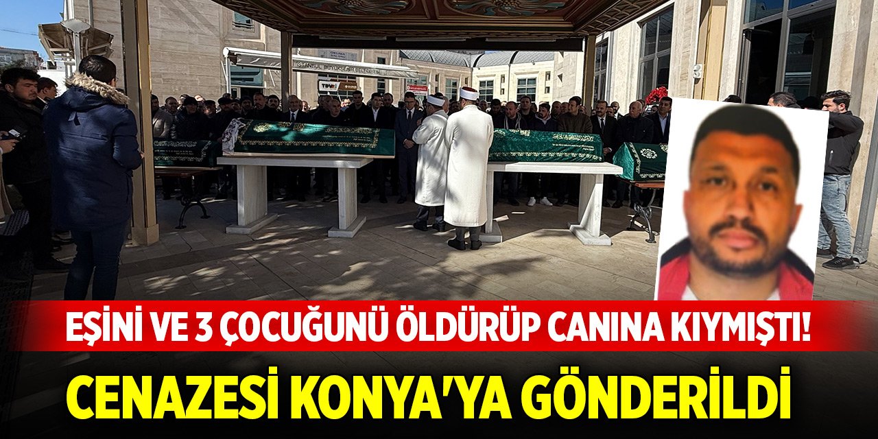 Eşini ve 3 çocuğunu öldürüp canına kıymıştı! Cenazesi Konya'ya gönderildi