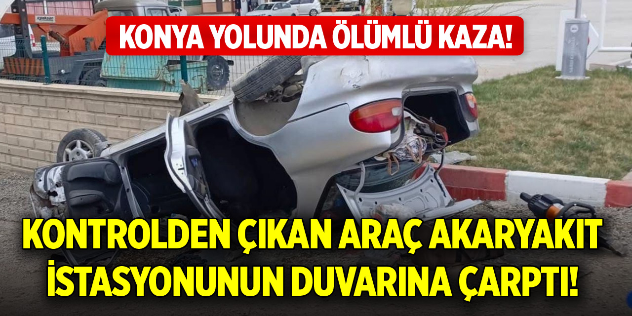 Konya yolunda ölümlü kaza! Kontrolden çıkan araç akaryakıt istasyonunun duvarına çarptı