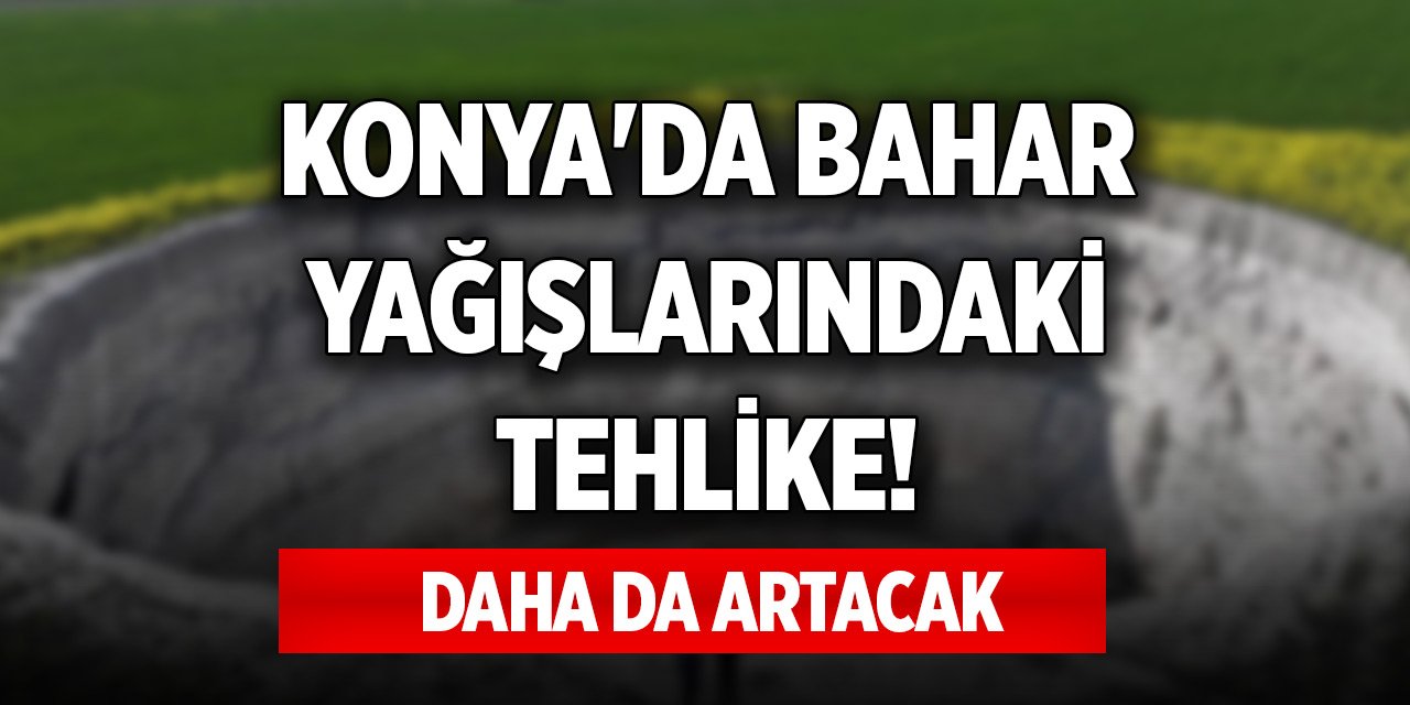 Konya'da bahar yağışlarındaki tehlike! Daha da artacak