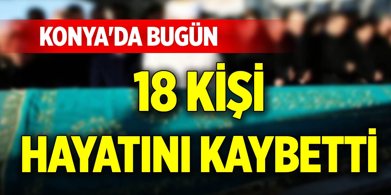 Konya'da bugün 18 kişi hayatını kaybetti