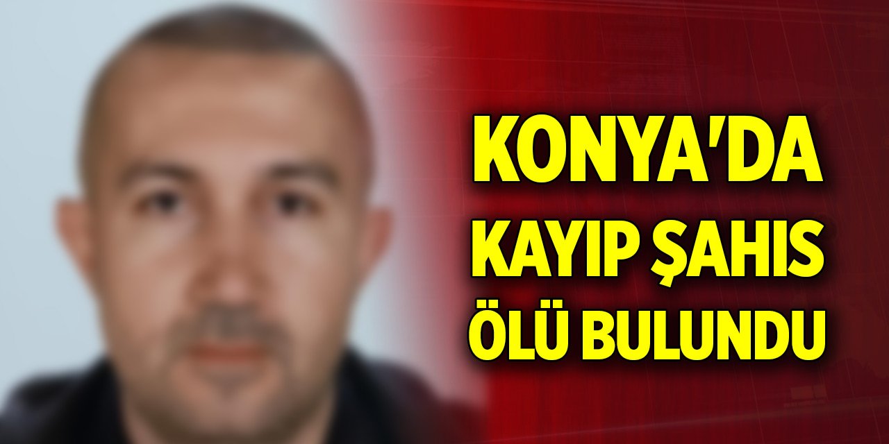 Konya'da günlerdir kayıp olarak aranan şahıs ölü bulundu