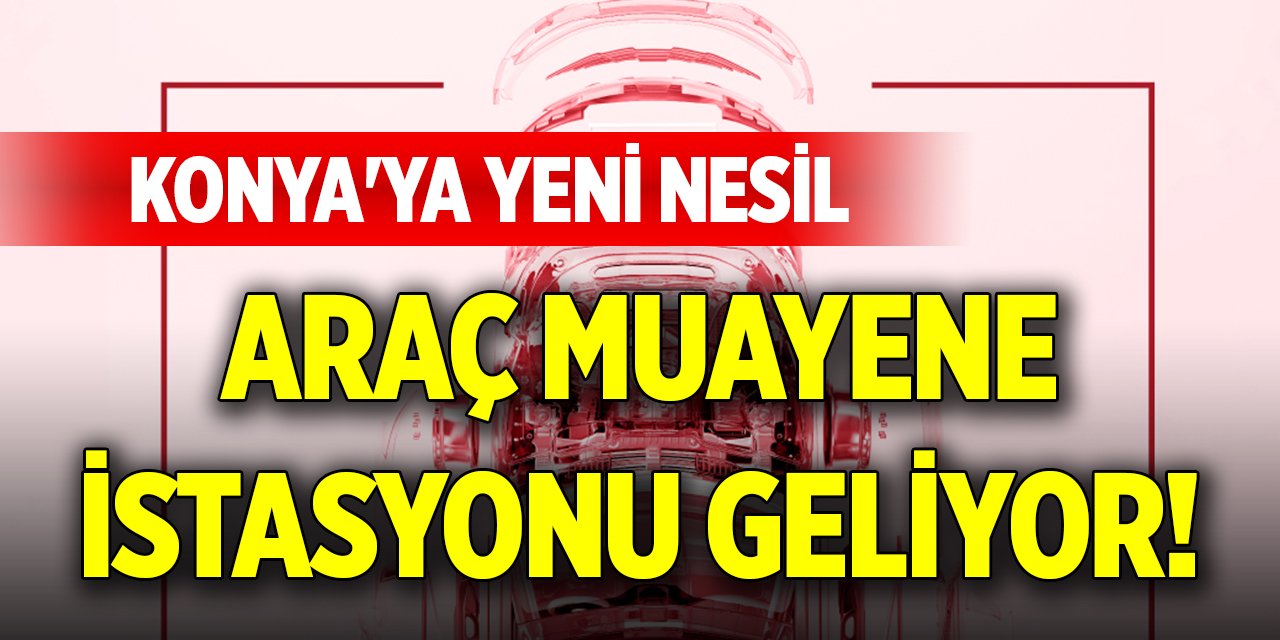 Konya'ya yeni nesil araç muayene istasyonu geliyor!