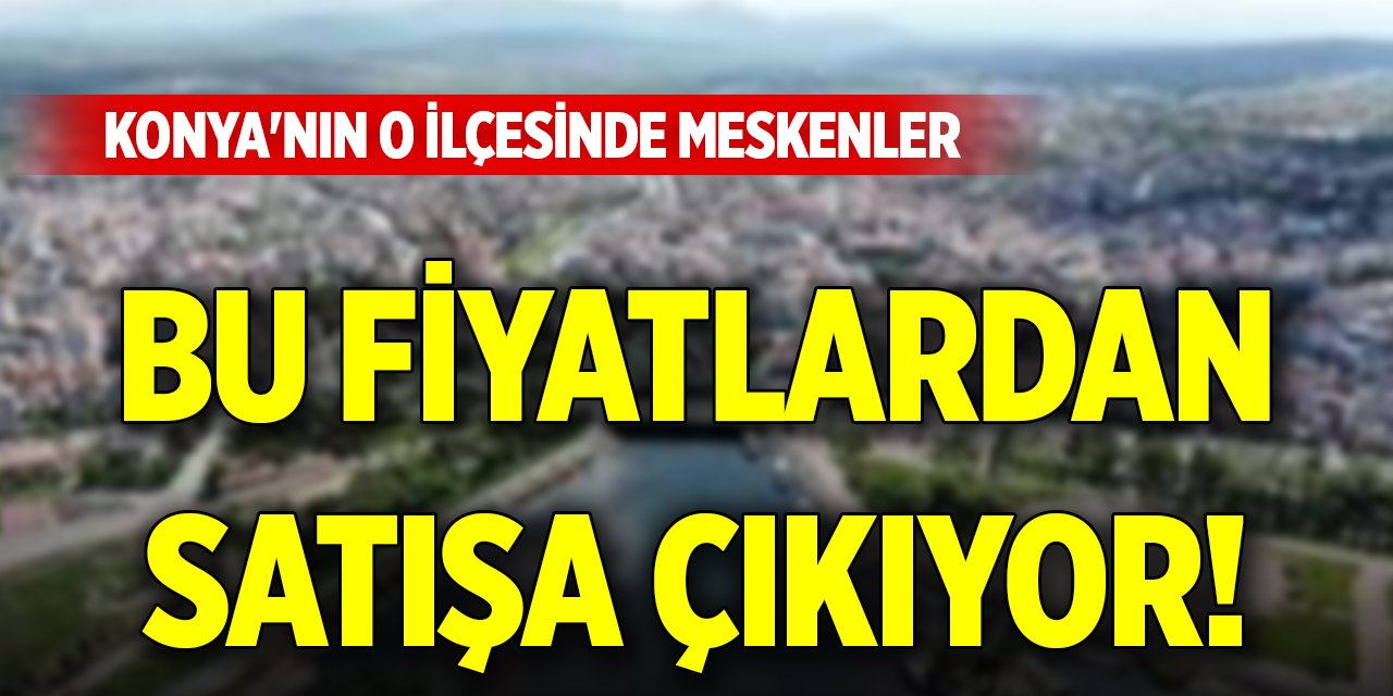Konya'nın o ilçesinde meskenler bu fiyatlardan satışa çıkıyor!