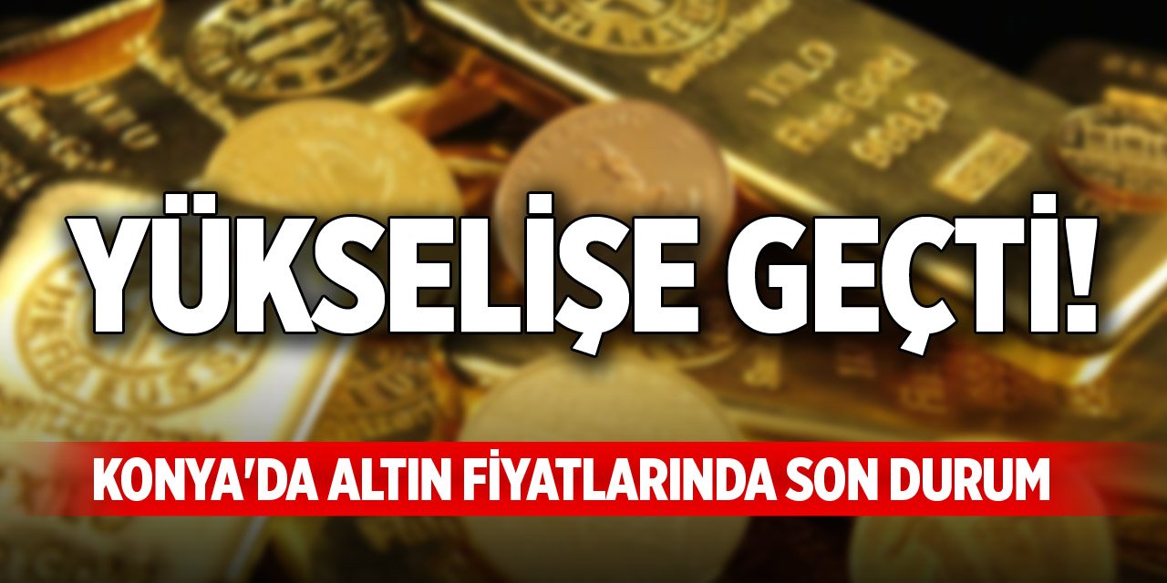 Yükselişe geçti! Konya'da altın fiyatlarında son durum
