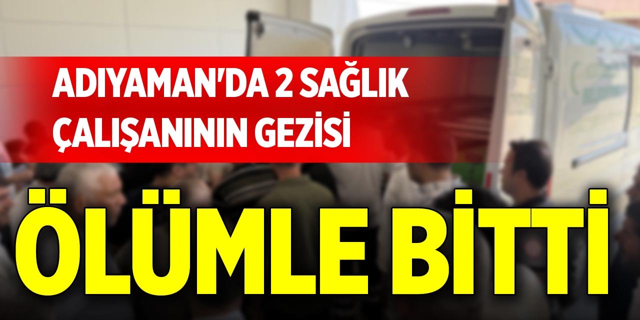 Adıyaman'da 2 sağlık çalışanının gezisi ölümle bitti