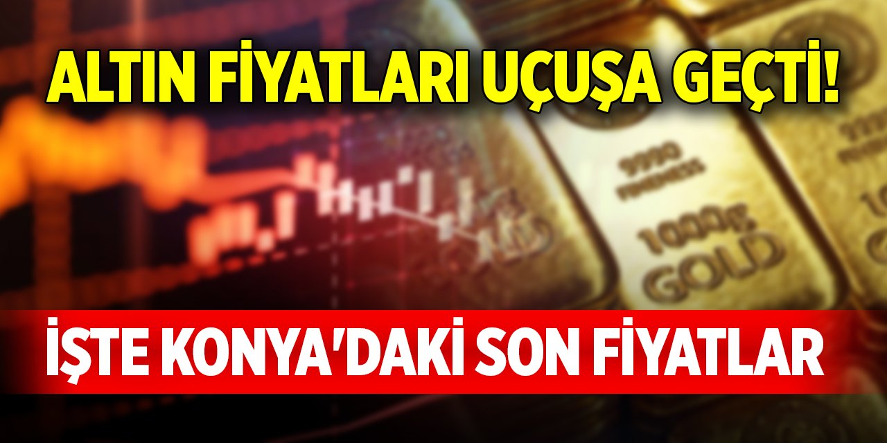 Altın fiyatları uçuşa geçti! İşte Konya'daki son fiyatlar
