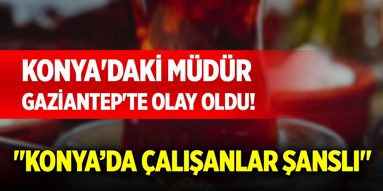 Konya'daki müdür Gaziantep'te olay oldu! "Konya’da çalışanlar şanslı"