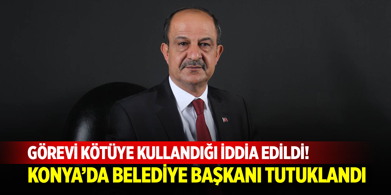 Görevi kötüye kullandığı iddia edildi! Konya’da belediye başkanı tutuklandı