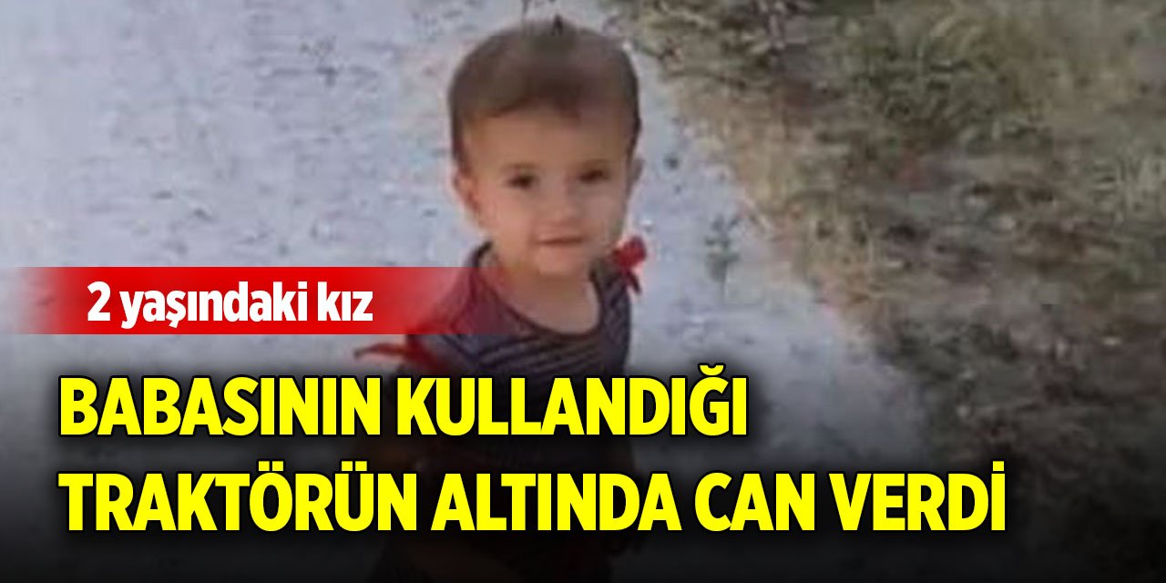 2 yaşındaki kız, babasının kullandığı traktörün altında can verdi