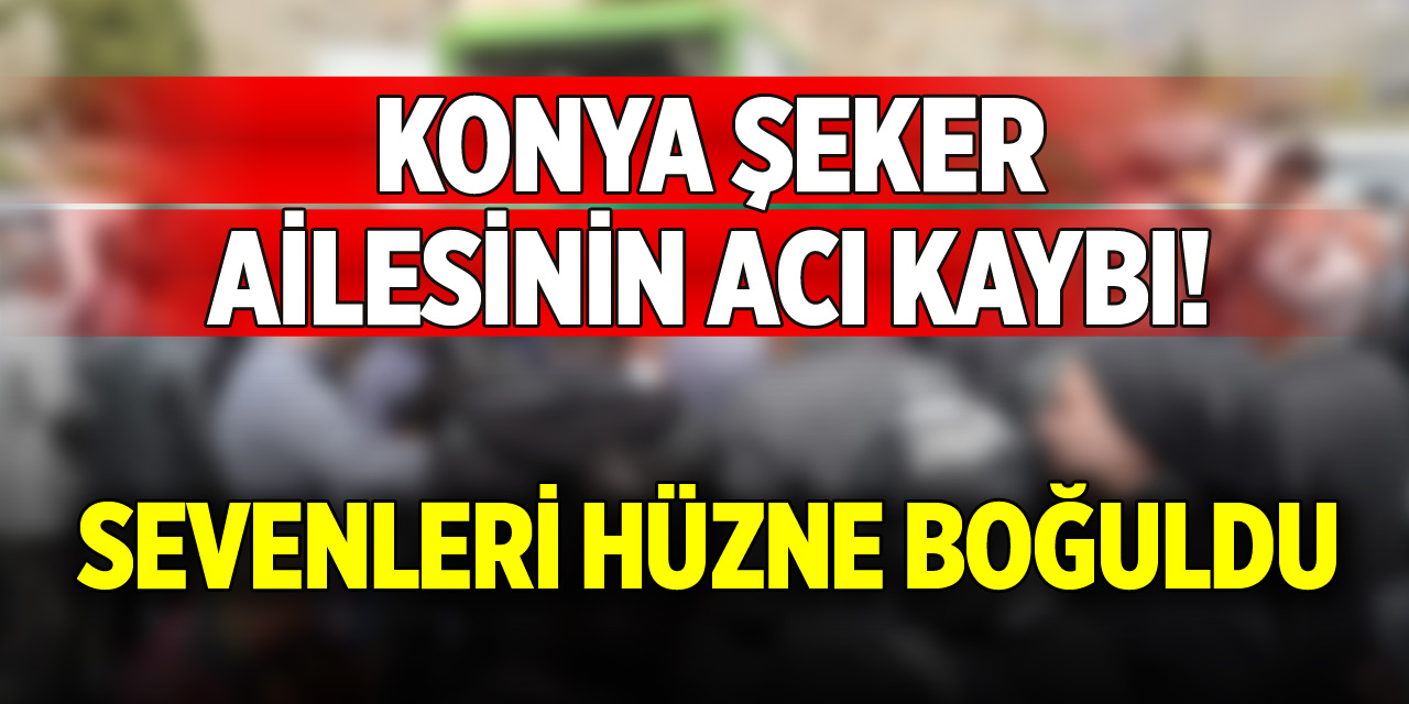 Konya Şeker ailesinin acı kaybı!