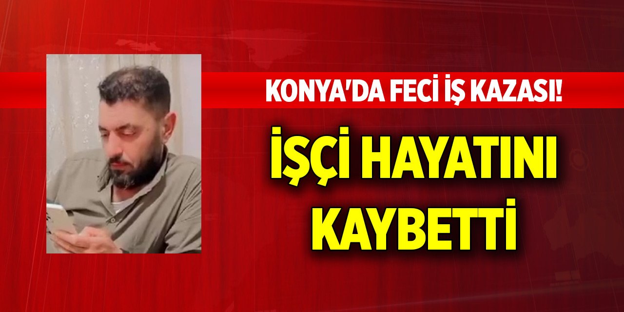 Konya'da feci iş kazası! İşçi hayatını kaybetti