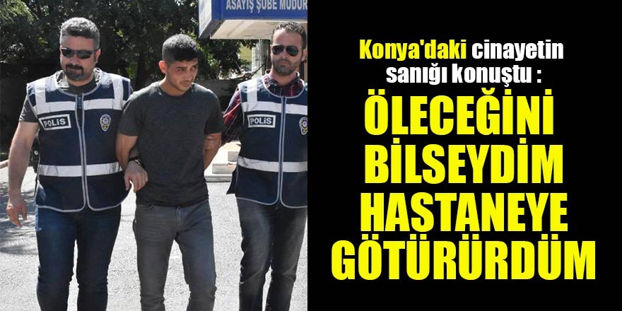 Konya'daki cinayetin sanığı konuştu : Öleceğini bilseydim hastaneye götürürdüm