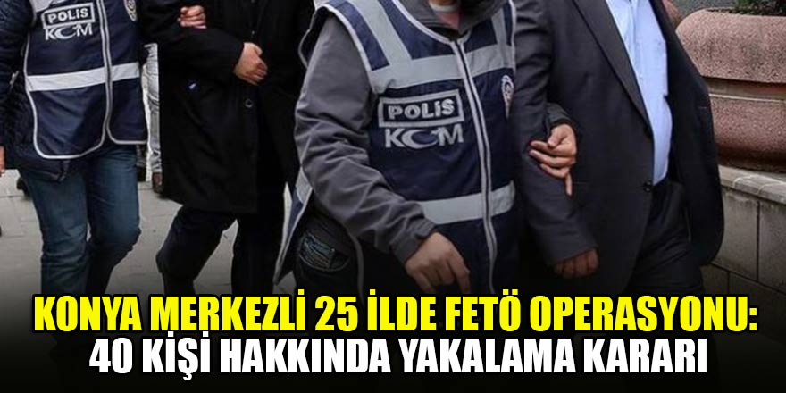 Konya merkezli 25 ilde FETÖ operasyonu: 40 kişi hakkında yakalama kararı