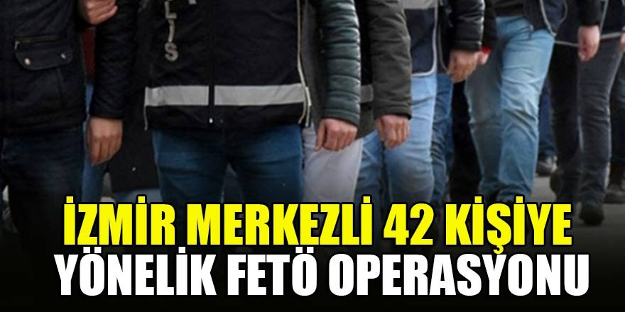 İzmir merkezli 42 kişiye yönelik FETÖ operasyonu