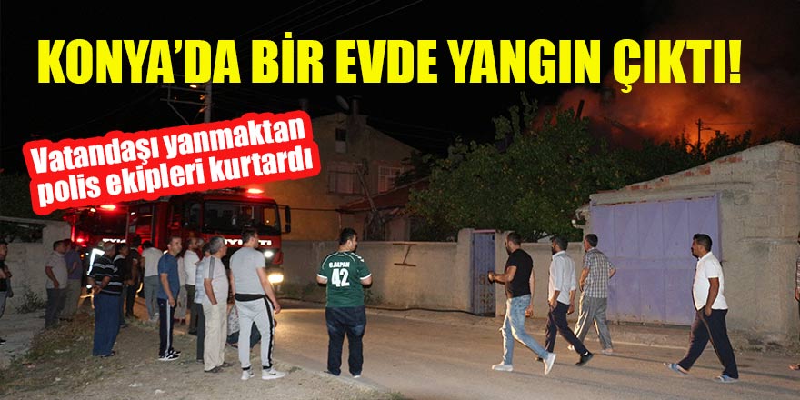 Konya'da yangın çıkan evdeki vatandaşı yanmaktan polis ekipleri kurtardı