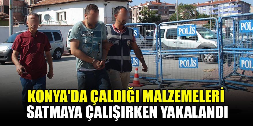 Konya'da çalıştığı iş yerinden çaldığı malzemeleri satmaya çalışırken yakalandı