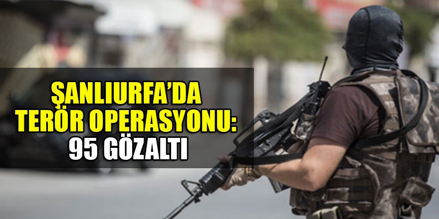 Şanlıurfa’da terör operasyonu: 95 gözaltı