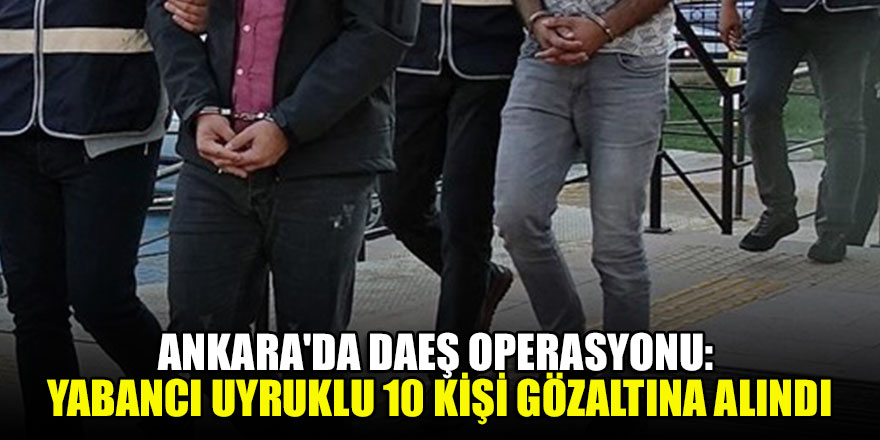 Ankara'da DAEŞ operasyonu: Yabancı uyruklu 10 kişi gözaltına alındı