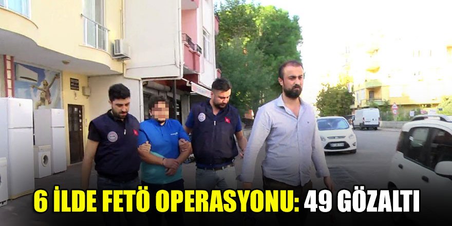 6 ilde FETÖ operasyonu: 49 gözaltı