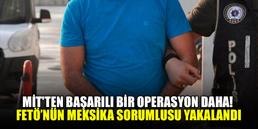 MİT'ten başarılı bir operasyon daha! FETÖ’nün Meksika sorumlusu yakalandı