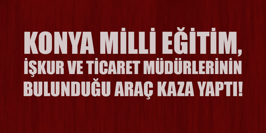Konya Milli Eğitim, İŞKUR ve Ticaret Müdürlerinin bulunduğu araç kaza yaptı!