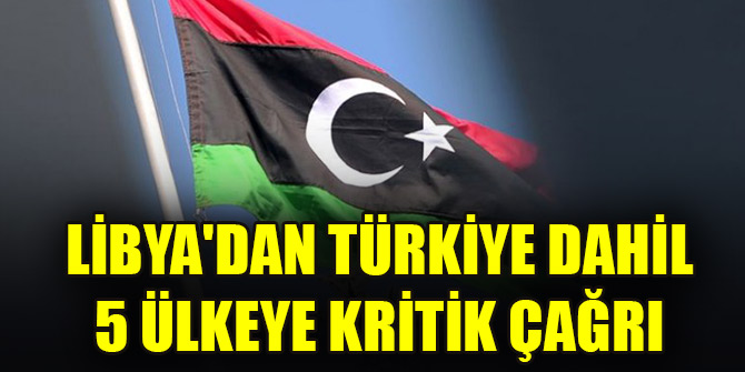 Libya'dan Türkiye dahil toplam 5 ülkeye kritik çağrı