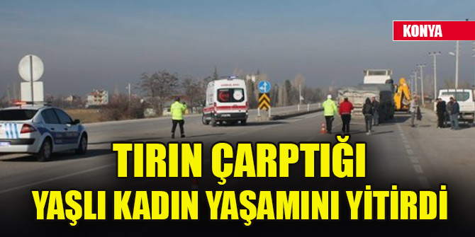 Konya'da tırın çarptığı yaşlı kadın yaşamını yitirdi