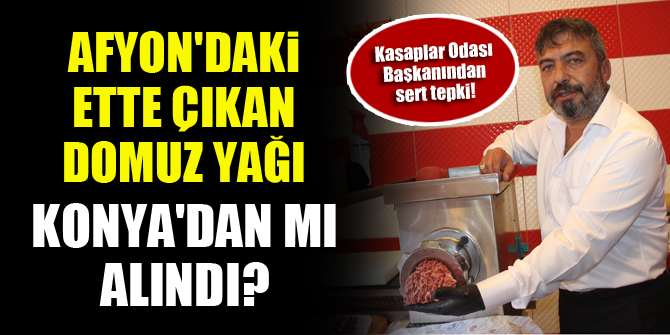 Afyon'daki ette çıkan domuz yağı Konya'dan mı alındı? Kasaplar Odası Başkanından sert tepki!