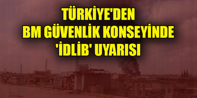 Türkiye'den BM Güvenlik Konseyinde 'İdlib' uyarısı