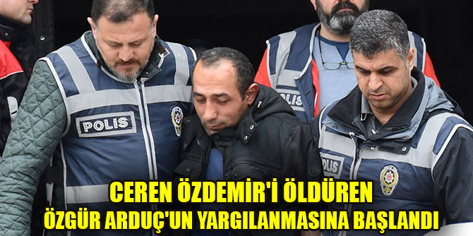 Ceren Özdemir'i öldüren Özgür Arduç'un yargılanmasına başlandı