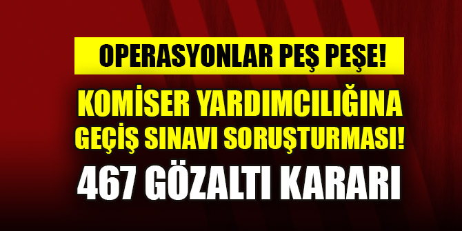 Komiser yardımcılığına geçiş sınavı soruşturması: 467 gözaltı kararı