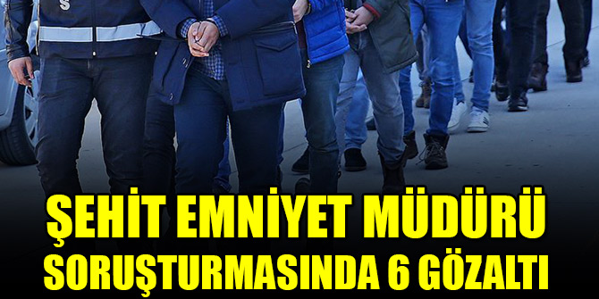 Şehit Emniyet Müdürü soruşturmasında 6 gözaltı