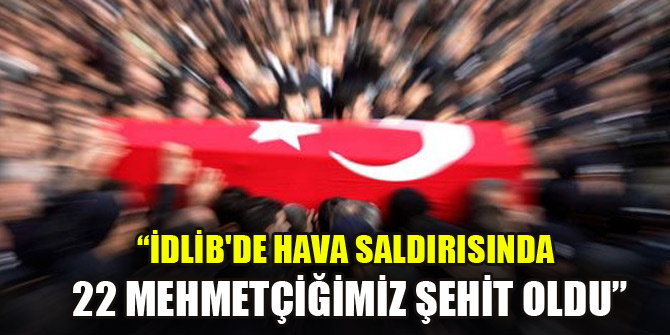 İdlib'deki hava saldırısında 22 Mehmetçiğimiz şehit oldu