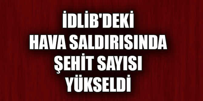 İdlib'deki hava saldırısında şehit sayısı 33'e yükseldi