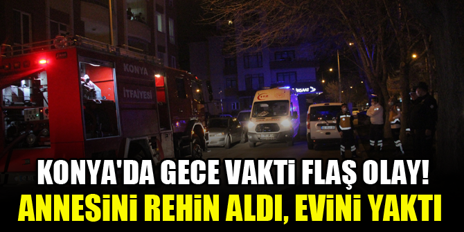 Konya'da gece vakti flaş olay! Annesini rehin aldı, evini yaktı