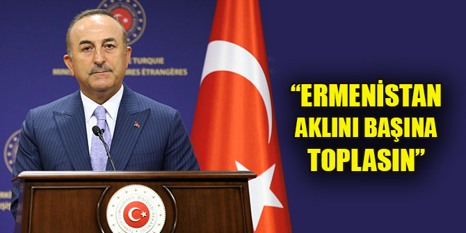 Bakan Çavuşoğlu: Ermenistan aklını başına toplasın