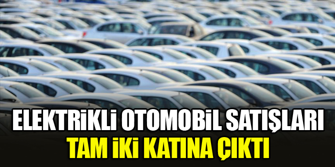 Elektrikli otomobil satışları tam iki katına çıktı