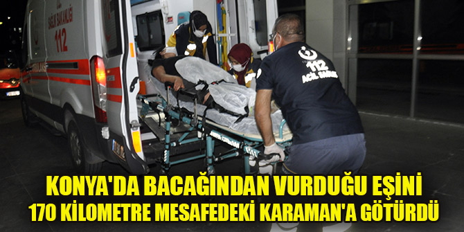 Konya'da bacağından vurduğu eşini 170 kilometre mesafedeki Karaman'a götürdü