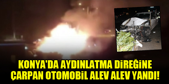 Konya'da aydınlatma direğine çarpan otomobil alev alev yandı!