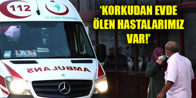 ‘Korkudan evde ölen hastalarımız var!’