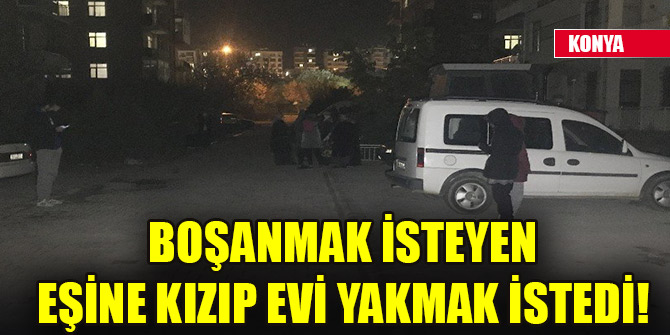 Boşanmak isteyen eşine kızıp evi yakmak istedi