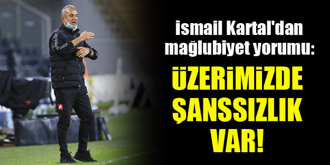 İsmail Kartal'dan mağlubiyet yorumu: Üzerimizde şanssızlık var!