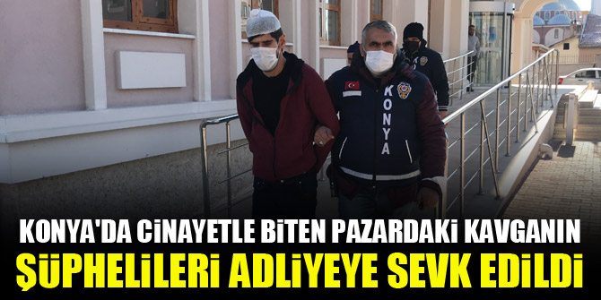 Konya'da cinayetle biten pazardaki kavganın şüphelileri adliyeye sevk edildi