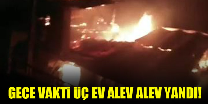 Gece vakti üç ev alev alev yandı!