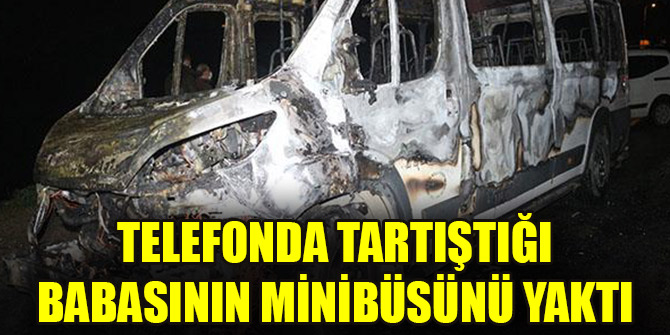 Telefonda tartıştığı babasının minibüsünü yaktı