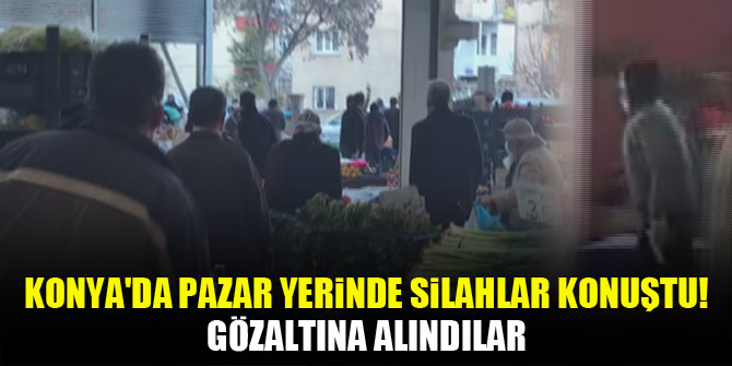 Konya'da pazar yerinde silahlar konuştu! Gözaltına alındılar