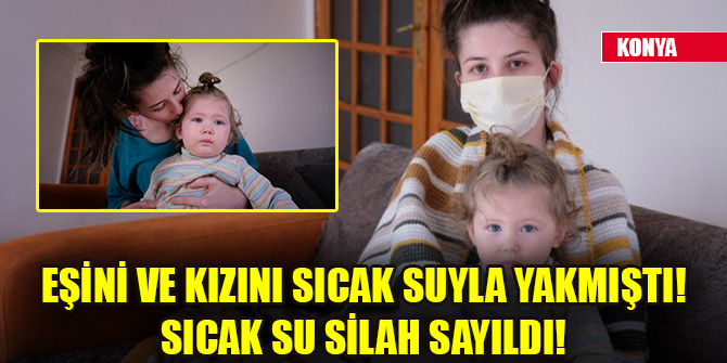 Eşini ve kızını sıcak suyla yakmıştı! Sıcak su silah sayıldı!