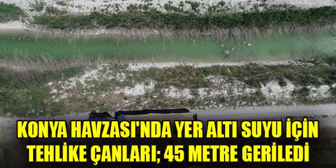 Konya Havzası'nda yer altı suyu için tehlike çanları; 45 metre geriledi