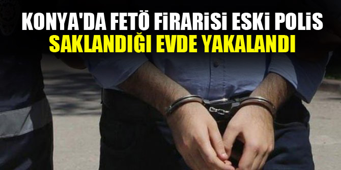 Konya'da FETÖ firarisi eski polis saklandığı evde yakalandı