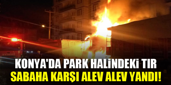 Konya'da park halindeki tır, sabaha karşı alev alev yandı!